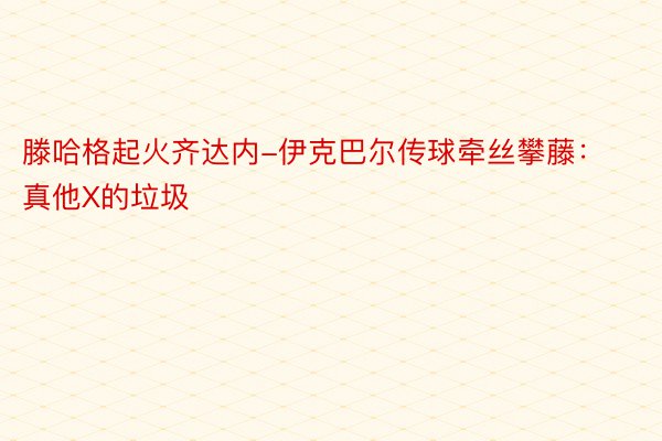 滕哈格起火齐达内-伊克巴尔传球牵丝攀藤：真他X的垃圾