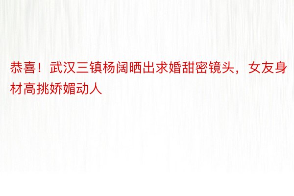 恭喜！武汉三镇杨阔晒出求婚甜密镜头，女友身材高挑娇媚动人