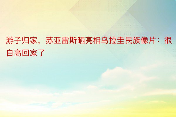 游子归家，苏亚雷斯晒亮相乌拉圭民族像片：很自高回家了