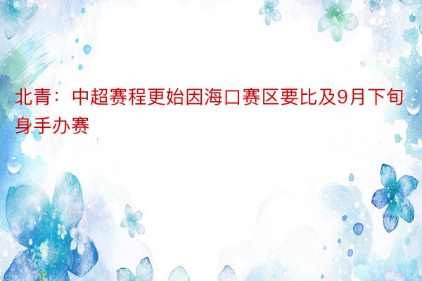 北青：中超赛程更始因海口赛区要比及9月下旬身手办赛