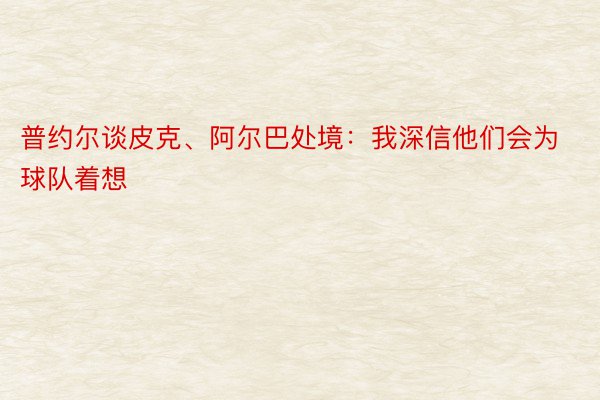 普约尔谈皮克、阿尔巴处境：我深信他们会为球队着想