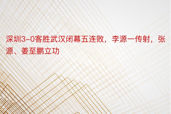 深圳3-0客胜武汉闭幕五连败，李源一传射，张源、姜至鹏立功