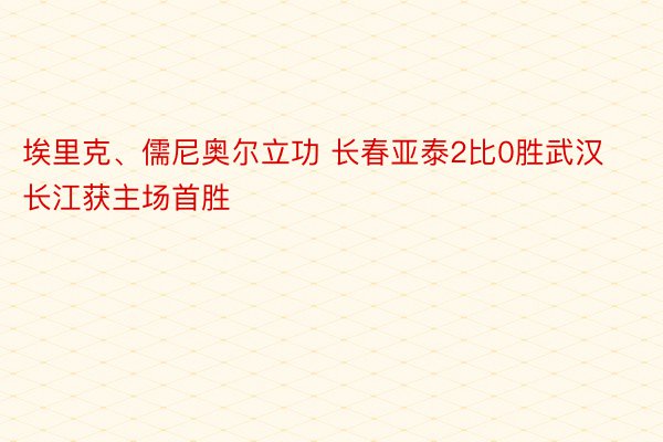 埃里克、儒尼奥尔立功 长春亚泰2比0胜武汉长江获主场首胜