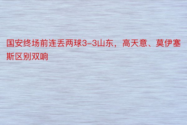 国安终场前连丢两球3-3山东，高天意、莫伊塞斯区别双响