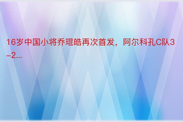 16岁中国小将乔琨皓再次首发，阿尔科孔C队3-2...