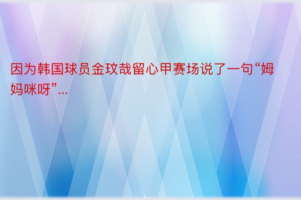 因为韩国球员金玟哉留心甲赛场说了一句“姆妈咪呀”...