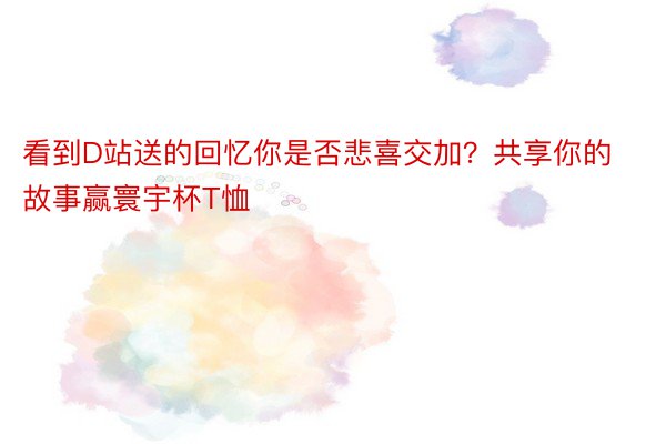 看到D站送的回忆你是否悲喜交加？共享你的故事赢寰宇杯T恤